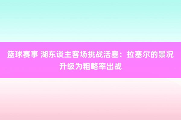 篮球赛事 湖东谈主客场挑战活塞：拉塞尔的景况升级为粗略率出战