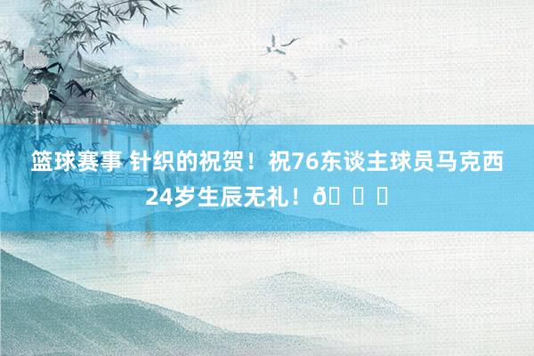 篮球赛事 针织的祝贺！祝76东谈主球员马克西24岁生辰无礼！🎂