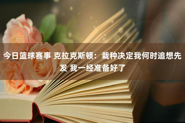 今日篮球赛事 克拉克斯顿：栽种决定我何时追想先发 我一经准备好了