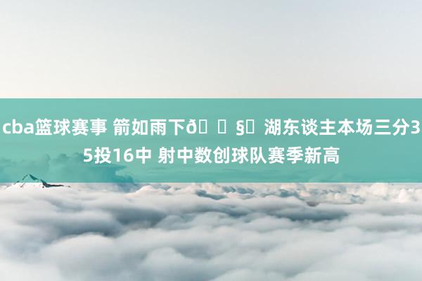 cba篮球赛事 箭如雨下🌧️湖东谈主本场三分35投16中 射中数创球队赛季新高