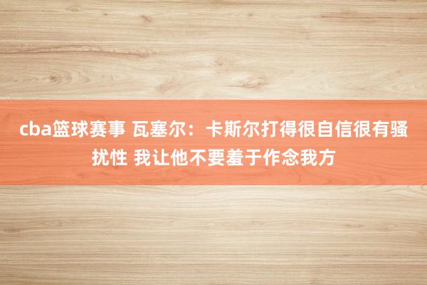 cba篮球赛事 瓦塞尔：卡斯尔打得很自信很有骚扰性 我让他不要羞于作念我方