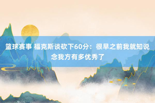 篮球赛事 福克斯谈砍下60分：很早之前我就知说念我方有多优秀了