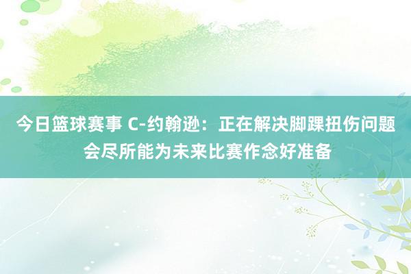 今日篮球赛事 C-约翰逊：正在解决脚踝扭伤问题 会尽所能为未来比赛作念好准备