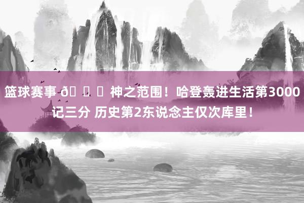 篮球赛事 😀神之范围！哈登轰进生活第3000记三分 历史第2东说念主仅次库里！