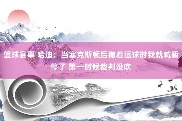 篮球赛事 哈迪：当塞克斯顿后撤着运球时我就喊暂停了 第一时候裁判没吹