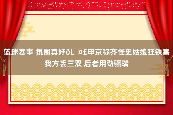 篮球赛事 氛围真好🤣申京称齐怪史姑娘狂铁害我方丢三双 后者用劲骚瑞