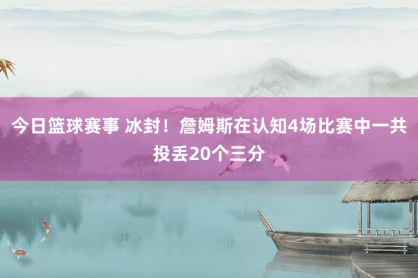 今日篮球赛事 冰封！詹姆斯在认知4场比赛中一共投丢20个三分