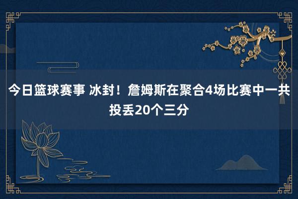 今日篮球赛事 冰封！詹姆斯在聚合4场比赛中一共投丢20个三分