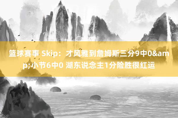 篮球赛事 Skip：才风雅到詹姆斯三分9中0&小节6中0 湖东说念主1分险胜很红运