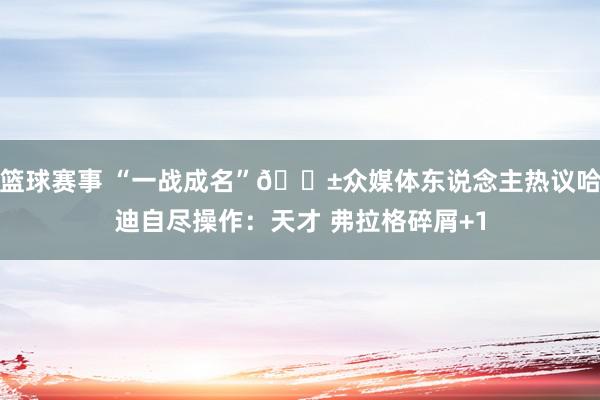 篮球赛事 “一战成名”😱众媒体东说念主热议哈迪自尽操作：天才 弗拉格碎屑+1