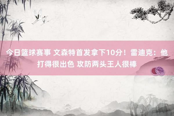 今日篮球赛事 文森特首发拿下10分！雷迪克：他打得很出色 攻防两头王人很棒