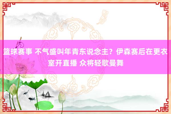 篮球赛事 不气盛叫年青东说念主？伊森赛后在更衣室开直播 众将轻歌曼舞