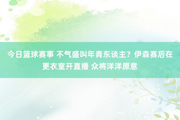 今日篮球赛事 不气盛叫年青东谈主？伊森赛后在更衣室开直播 众将洋洋原意