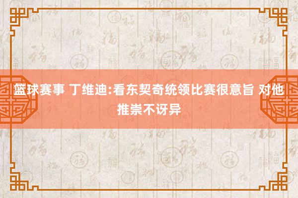 篮球赛事 丁维迪:看东契奇统领比赛很意旨 对他推崇不讶异