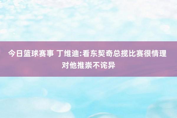 今日篮球赛事 丁维迪:看东契奇总揽比赛很情理 对他推崇不诧异