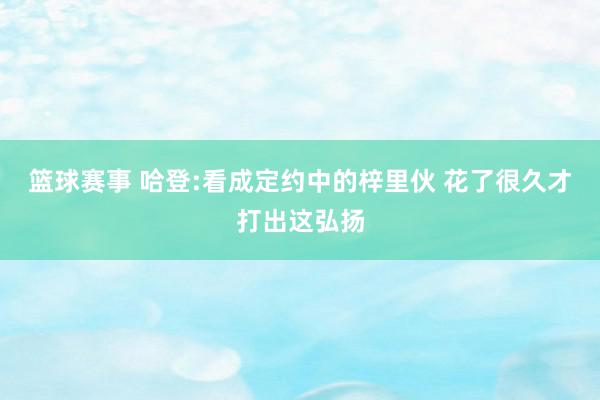 篮球赛事 哈登:看成定约中的梓里伙 花了很久才打出这弘扬