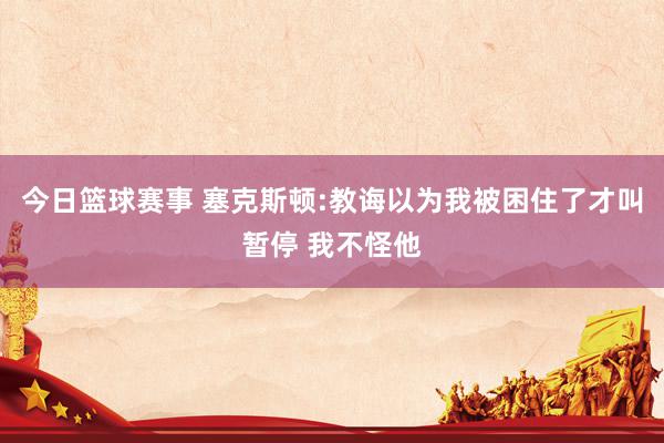 今日篮球赛事 塞克斯顿:教诲以为我被困住了才叫暂停 我不怪他