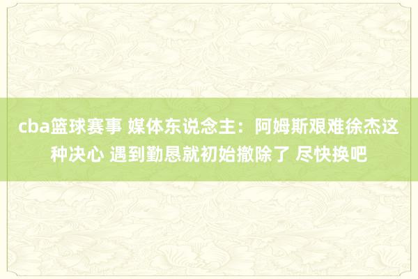 cba篮球赛事 媒体东说念主：阿姆斯艰难徐杰这种决心 遇到勤恳就初始撤除了 尽快换吧