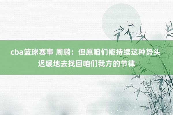 cba篮球赛事 周鹏：但愿咱们能持续这种势头 迟缓地去找回咱们我方的节律