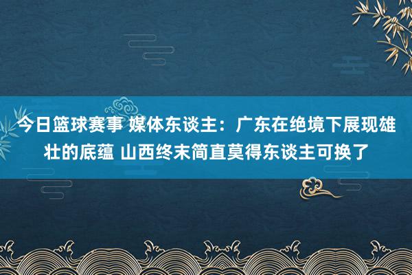 今日篮球赛事 媒体东谈主：广东在绝境下展现雄壮的底蕴 山西终末简直莫得东谈主可换了