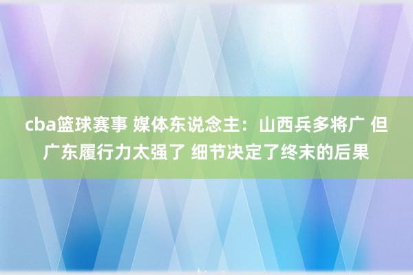 cba篮球赛事 媒体东说念主：山西兵多将广 但广东履行力太强了 细节决定了终末的后果