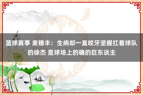 篮球赛事 麦穗丰：生病却一直咬牙坚握扛着球队的徐杰 是球场上的确的巨东谈主