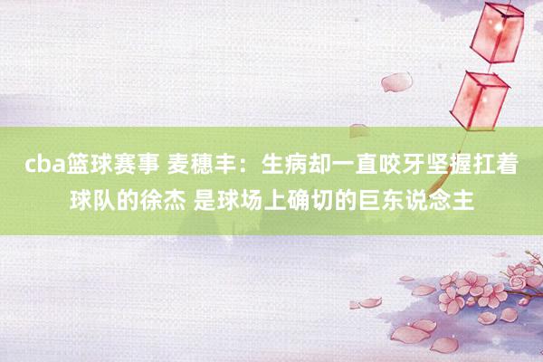 cba篮球赛事 麦穗丰：生病却一直咬牙坚握扛着球队的徐杰 是球场上确切的巨东说念主