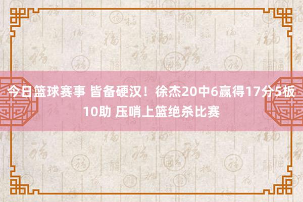 今日篮球赛事 皆备硬汉！徐杰20中6赢得17分5板10助 压哨上篮绝杀比赛