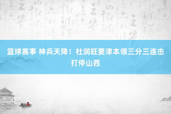 篮球赛事 神兵天降！杜润旺要津本领三分三连击打停山西