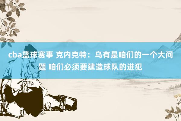 cba篮球赛事 克内克特：乌有是咱们的一个大问题 咱们必须要建造球队的进犯