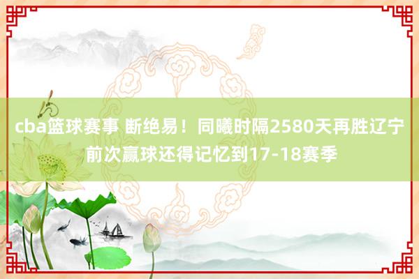 cba篮球赛事 断绝易！同曦时隔2580天再胜辽宁 前次赢球还得记忆到17-18赛季