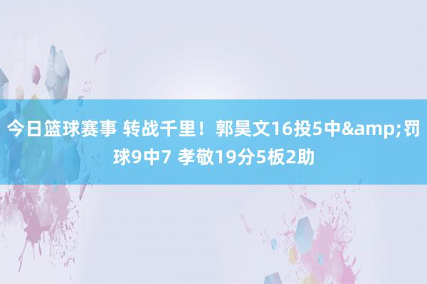 今日篮球赛事 转战千里！郭昊文16投5中&罚球9中7 孝敬19分5板2助