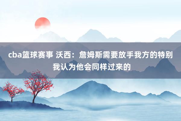 cba篮球赛事 沃西：詹姆斯需要放手我方的特别 我认为他会同样过来的