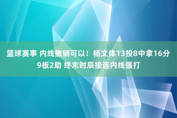 篮球赛事 内线撤销可以！杨文体13投8中拿16分9板2助 终末时辰接连内线强打