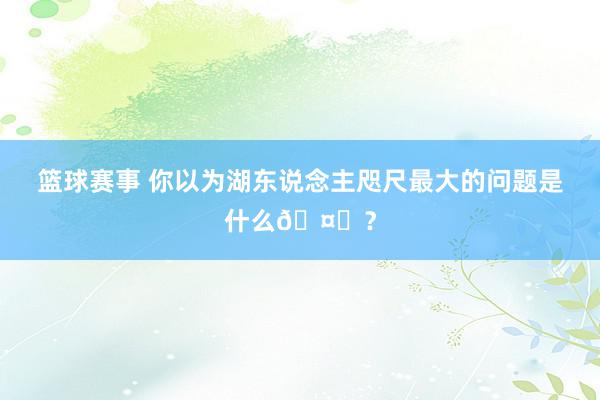 篮球赛事 你以为湖东说念主咫尺最大的问题是什么🤔？