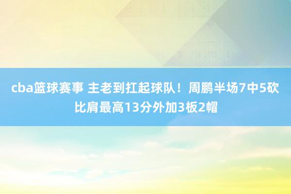 cba篮球赛事 主老到扛起球队！周鹏半场7中5砍比肩最高13分外加3板2帽