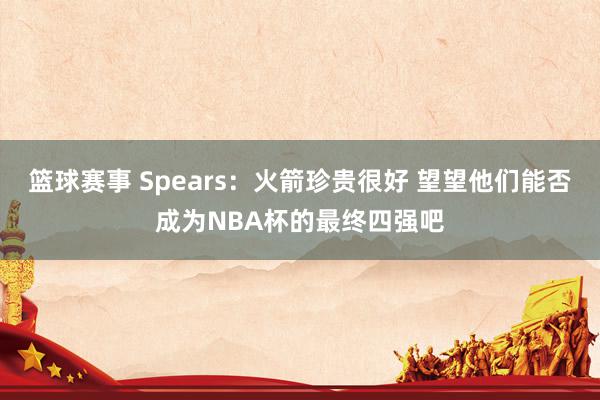 篮球赛事 Spears：火箭珍贵很好 望望他们能否成为NBA杯的最终四强吧