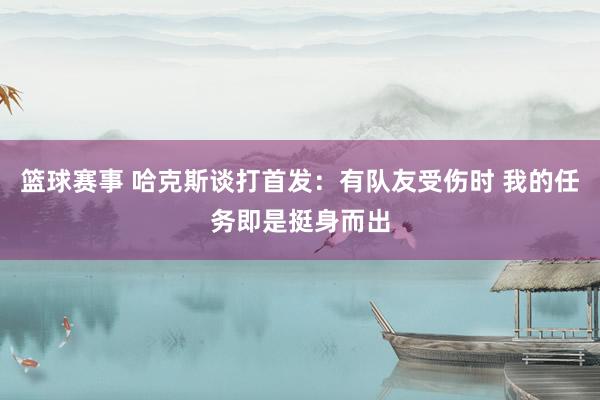 篮球赛事 哈克斯谈打首发：有队友受伤时 我的任务即是挺身而出