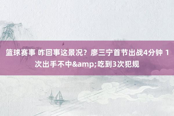 篮球赛事 咋回事这景况？廖三宁首节出战4分钟 1次出手不中&吃到3次犯规