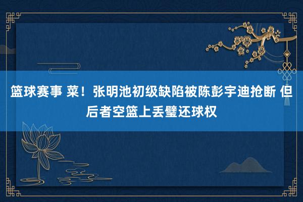 篮球赛事 菜！张明池初级缺陷被陈彭宇迪抢断 但后者空篮上丢璧还球权