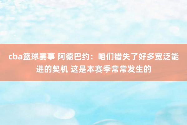 cba篮球赛事 阿德巴约：咱们错失了好多宽泛能进的契机 这是本赛季常常发生的