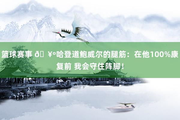 篮球赛事 🥺哈登道鲍威尔的腿筋：在他100%康复前 我会守住阵脚！