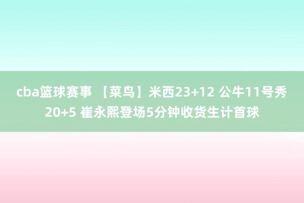 cba篮球赛事 【菜鸟】米西23+12 公牛11号秀20+5 崔永熙登场5分钟收货生计首球