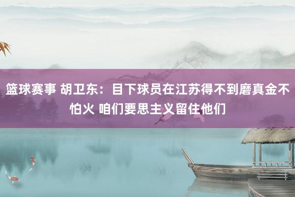 篮球赛事 胡卫东：目下球员在江苏得不到磨真金不怕火 咱们要思主义留住他们