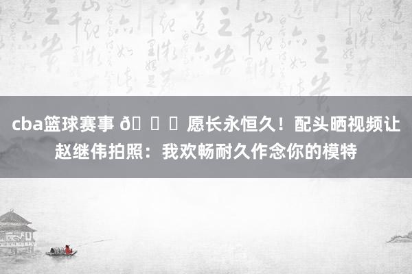 cba篮球赛事 😁愿长永恒久！配头晒视频让赵继伟拍照：我欢畅耐久作念你的模特