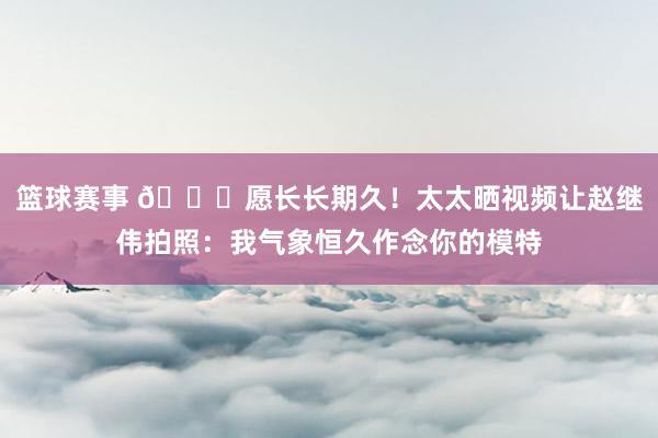 篮球赛事 😁愿长长期久！太太晒视频让赵继伟拍照：我气象恒久作念你的模特