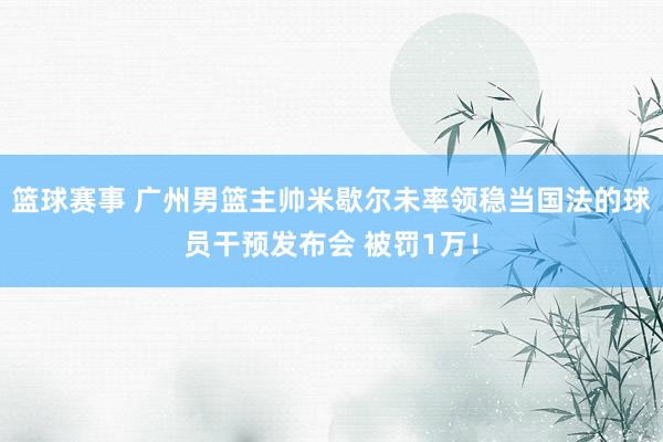 篮球赛事 广州男篮主帅米歇尔未率领稳当国法的球员干预发布会 被罚1万！