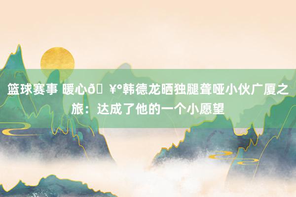 篮球赛事 暖心🥰韩德龙晒独腿聋哑小伙广厦之旅：达成了他的一个小愿望