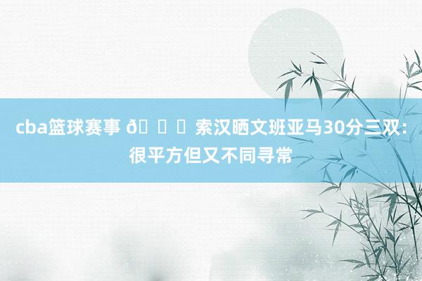 cba篮球赛事 👀索汉晒文班亚马30分三双：很平方但又不同寻常