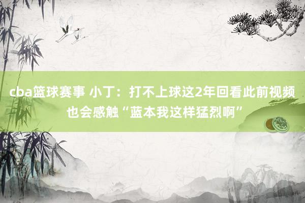 cba篮球赛事 小丁：打不上球这2年回看此前视频 也会感触“蓝本我这样猛烈啊”